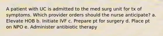 A patient with UC is admitted to the med surg unit for tx of symptoms. Which provider orders should the nurse anticipate? a. Elevate HOB b. Initiate IVF c. Prepare pt for surgery d. Place pt on NPO e. Administer antibiotic therapy