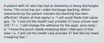 A patient with UC who has had an ileostomy is being discharged home. The nurse has pro- vided discharge teaching. Which statements by the patient indicate the teaching has been effective? (Select all that apply.) a. "I will avoid foods that cause gas. " b. "I will call the health care provider if I have a fever over 101° F." c. "I will change the adhesive for the appli- ance daily." d. "I know the pouch needs emptying when I feel pain in that area." e. "I will call the health care provider if I feel like my heart is beating fast."