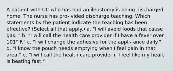 A patient with UC who has had an ileostomy is being discharged home. The nurse has pro- vided discharge teaching. Which statements by the patient indicate the teaching has been effective? (Select all that apply.) a. "I will avoid foods that cause gas. " b. "I will call the health care provider if I have a fever over 101° F." c. "I will change the adhesive for the appli- ance daily." d. "I know the pouch needs emptying when I feel pain in that area." e. "I will call the health care provider if I feel like my heart is beating fast."