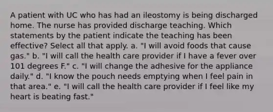 A patient with UC who has had an ileostomy is being discharged home. The nurse has provided discharge teaching. Which statements by the patient indicate the teaching has been effective? Select all that apply. a. "I will avoid foods that cause gas." b. "I will call the health care provider if I have a fever over 101 degrees F." c. "I will change the adhesive for the appliance daily." d. "I know the pouch needs emptying when I feel pain in that area." e. "I will call the health care provider if I feel like my heart is beating fast."