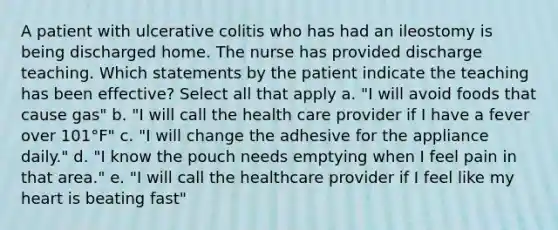 A patient with ulcerative colitis who has had an ileostomy is being discharged home. The nurse has provided discharge teaching. Which statements by the patient indicate the teaching has been effective? Select all that apply a. "I will avoid foods that cause gas" b. "I will call the health care provider if I have a fever over 101°F" c. "I will change the adhesive for the appliance daily." d. "I know the pouch needs emptying when I feel pain in that area." e. "I will call the healthcare provider if I feel like my heart is beating fast"