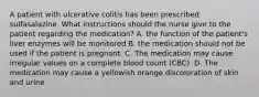 A patient with ulcerative colitis has been prescribed sulfasalazine. What instructions should the nurse give to the patient regarding the medication? A. the function of the patient's liver enzymes will be monitored B. the medication should not be used if the patient is pregnant. C. The medication may cause irregular values on a complete blood count (CBC). D. The medication may cause a yellowish orange discoloration of skin and urine