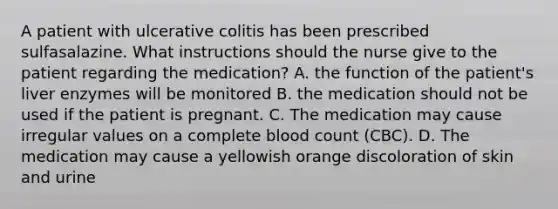 A patient with ulcerative colitis has been prescribed sulfasalazine. What instructions should the nurse give to the patient regarding the medication? A. the function of the patient's liver enzymes will be monitored B. the medication should not be used if the patient is pregnant. C. The medication may cause irregular values on a complete blood count (CBC). D. The medication may cause a yellowish orange discoloration of skin and urine