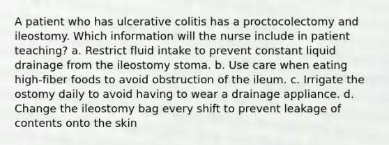 A patient who has ulcerative colitis has a proctocolectomy and ileostomy. Which information will the nurse include in patient teaching? a. Restrict fluid intake to prevent constant liquid drainage from the ileostomy stoma. b. Use care when eating high-fiber foods to avoid obstruction of the ileum. c. Irrigate the ostomy daily to avoid having to wear a drainage appliance. d. Change the ileostomy bag every shift to prevent leakage of contents onto the skin