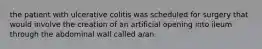 the patient with ulcerative colitis was scheduled for surgery that would involve the creation of an artificial opening into ileum through the abdominal wall called a/an