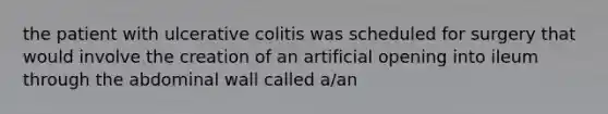 the patient with ulcerative colitis was scheduled for surgery that would involve the creation of an artificial opening into ileum through the abdominal wall called a/an