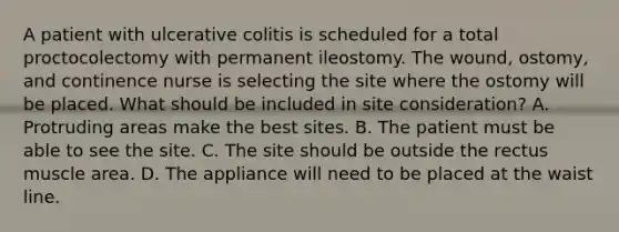 A patient with ulcerative colitis is scheduled for a total proctocolectomy with permanent ileostomy. The wound, ostomy, and continence nurse is selecting the site where the ostomy will be placed. What should be included in site consideration? A. Protruding areas make the best sites. B. The patient must be able to see the site. C. The site should be outside the rectus muscle area. D. The appliance will need to be placed at the waist line.