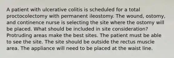 A patient with ulcerative colitis is scheduled for a total proctocolectomy with permanent ileostomy. The wound, ostomy, and continence nurse is selecting the site where the ostomy will be placed. What should be included in site consideration? Protruding areas make the best sites. The patient must be able to see the site. The site should be outside the rectus muscle area. The appliance will need to be placed at the waist line.