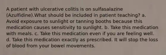 A patient with ulcerative colitis is on sulfasalazine (Azulfidine).What should be included in patient teaching? a. Avoid exposure to sunlight or tanning booths because this medication causes sensitivity to sunlight. b. Take this medication with meals. c. Take this medication even if you are feeling well. d. Take this medication exactly as prescribed. It will stop the loss of blood from your bowel movements.