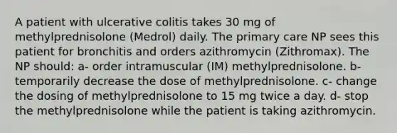 A patient with ulcerative colitis takes 30 mg of methylprednisolone (Medrol) daily. The primary care NP sees this patient for bronchitis and orders azithromycin (Zithromax). The NP should: a- order intramuscular (IM) methylprednisolone. b- temporarily decrease the dose of methylprednisolone. c- change the dosing of methylprednisolone to 15 mg twice a day. d- stop the methylprednisolone while the patient is taking azithromycin.