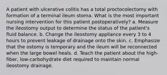 A patient with ulcerative colitis has a total proctocolectomy with formation of a terminal ileum stoma. What is the most important nursing intervention for this patient postoperatively? a. Measure the ileostomy output to determine the status of the patient's fluid balance. b. Change the ileostomy appliance every 3 to 4 hours to prevent leakage of drainage onto the skin. c. Emphasize that the ostomy is temporary and the ileum will be reconnected when the large bowel heals. d. Teach the patient about the high-fiber, low-carbohydrate diet required to maintain normal ileostomy drainage.