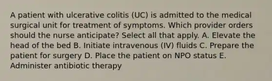 A patient with ulcerative colitis (UC) is admitted to the medical surgical unit for treatment of symptoms. Which provider orders should the nurse anticipate? Select all that apply. A. Elevate the head of the bed B. Initiate intravenous (IV) fluids C. Prepare the patient for surgery D. Place the patient on NPO status E. Administer antibiotic therapy