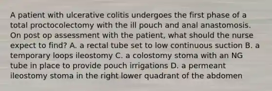 A patient with ulcerative colitis undergoes the first phase of a total proctocolectomy with the ill pouch and anal anastomosis. On post op assessment with the patient, what should the nurse expect to find? A. a rectal tube set to low continuous suction B. a temporary loops ileostomy C. a colostomy stoma with an NG tube in place to provide pouch irrigations D. a permeant ileostomy stoma in the right lower quadrant of the abdomen