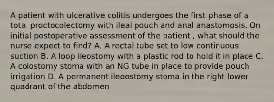 A patient with ulcerative colitis undergoes the first phase of a total proctocolectomy with ileal pouch and anal anastomosis. On initial postoperative assessment of the patient , what should the nurse expect to find? A. A rectal tube set to low continuous suction B. A loop ileostomy with a plastic rod to hold it in place C. A colostomy stoma with an NG tube in place to provide pouch irrigation D. A permanent ileoostomy stoma in the right lower quadrant of the abdomen