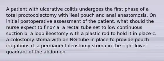 A patient with ulcerative colitis undergoes the first phase of a total proctocolectomy with ileal pouch and anal anastomosis. On initial postoperative assessment of the patient, what should the nurse expect to find? a. a rectal tube set to low continuous suction b. a loop ileostomy with a plastic rod to hold it in place c. a colostomy stoma with an NG tube in place to provide pouch irrigations d. a permanent ileostomy stoma in the right lower quadrant of the abdomen