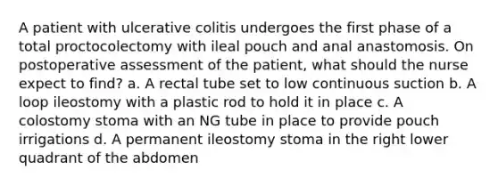 A patient with ulcerative colitis undergoes the first phase of a total proctocolectomy with ileal pouch and anal anastomosis. On postoperative assessment of the patient, what should the nurse expect to find? a. A rectal tube set to low continuous suction b. A loop ileostomy with a plastic rod to hold it in place c. A colostomy stoma with an NG tube in place to provide pouch irrigations d. A permanent ileostomy stoma in the right lower quadrant of the abdomen