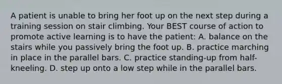 A patient is unable to bring her foot up on the next step during a training session on stair climbing. Your BEST course of action to promote active learning is to have the patient: A. balance on the stairs while you passively bring the foot up. B. practice marching in place in the parallel bars. C. practice standing-up from half-kneeling. D. step up onto a low step while in the parallel bars.