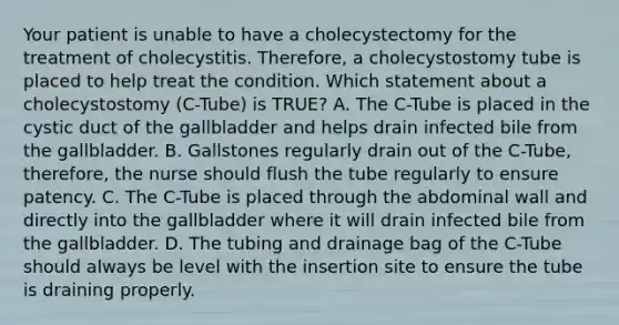 Your patient is unable to have a cholecystectomy for the treatment of cholecystitis. Therefore, a cholecystostomy tube is placed to help treat the condition. Which statement about a cholecystostomy (C-Tube) is TRUE? A. The C-Tube is placed in the cystic duct of the gallbladder and helps drain infected bile from the gallbladder. B. Gallstones regularly drain out of the C-Tube, therefore, the nurse should flush the tube regularly to ensure patency. C. The C-Tube is placed through the abdominal wall and directly into the gallbladder where it will drain infected bile from the gallbladder. D. The tubing and drainage bag of the C-Tube should always be level with the insertion site to ensure the tube is draining properly.