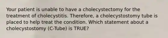 Your patient is unable to have a cholecystectomy for the treatment of cholecystitis. Therefore, a cholecystostomy tube is placed to help treat the condition. Which statement about a cholecystostomy (C-Tube) is TRUE?