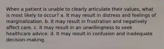 When a patient is unable to clearly articulate their values, what is most likely to occur? a. It may result in distress and feelings of marginalization. b. It may result in frustration and negatively affect care. c. It may result in an unwillingness to seek healthcare advice. d. It may result in confusion and inadequate decision-making.