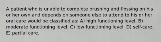 A patient who is unable to complete brushing and flossing on his or her own and depends on someone else to attend to his or her oral care would be classified as: A) high functioning level. B) moderate functioning level. C) low functioning level. D) self-care. E) partial care.