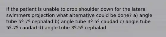 If the patient is unable to drop shoulder down for the lateral swimmers projection what alternative could be done? a) angle tube 5º-7º cephalad b) angle tube 3º-5º caudad c) angle tube 5º-7º caudad d) angle tube 3º-5º cephalad