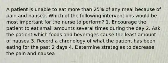 A patient is unable to eat more than 25% of any meal because of pain and nausea. Which of the following interventions would be most important for the nurse to perform? 1. Encourage the patient to eat small amounts several times during the day 2. Ask the patient which foods and beverages cause the least amount of nausea 3. Record a chronology of what the patient has been eating for the past 2 days 4. Determine strategies to decrease the pain and nausea