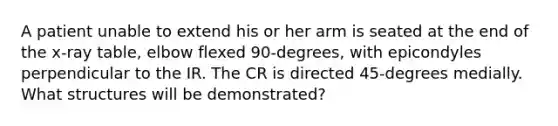 A patient unable to extend his or her arm is seated at the end of the x-ray table, elbow flexed 90-degrees, with epicondyles perpendicular to the IR. The CR is directed 45-degrees medially. What structures will be demonstrated?