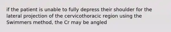 if the patient is unable to fully depress their shoulder for the lateral projection of the cervicothoracic region using the Swimmers method, the Cr may be angled