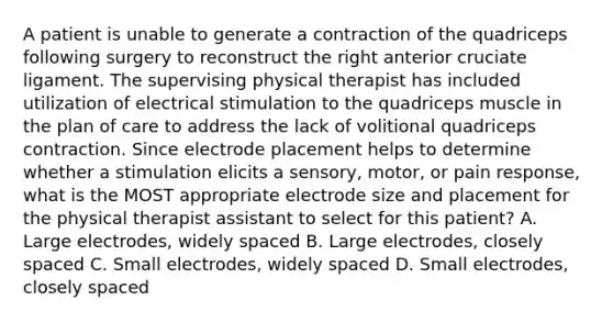 A patient is unable to generate a contraction of the quadriceps following surgery to reconstruct the right anterior cruciate ligament. The supervising physical therapist has included utilization of electrical stimulation to the quadriceps muscle in the plan of care to address the lack of volitional quadriceps contraction. Since electrode placement helps to determine whether a stimulation elicits a sensory, motor, or pain response, what is the MOST appropriate electrode size and placement for the physical therapist assistant to select for this patient? A. Large electrodes, widely spaced B. Large electrodes, closely spaced C. Small electrodes, widely spaced D. Small electrodes, closely spaced