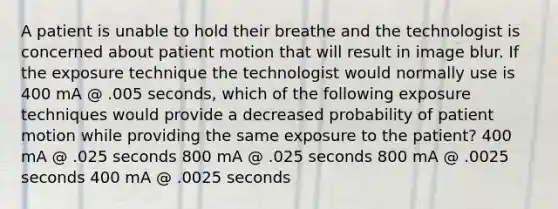 A patient is unable to hold their breathe and the technologist is concerned about patient motion that will result in image blur. If the exposure technique the technologist would normally use is 400 mA @ .005 seconds, which of the following exposure techniques would provide a decreased probability of patient motion while providing the same exposure to the patient? 400 mA @ .025 seconds 800 mA @ .025 seconds 800 mA @ .0025 seconds 400 mA @ .0025 seconds