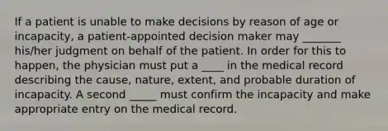 If a patient is unable to make decisions by reason of age or incapacity, a patient-appointed decision maker may _______ his/her judgment on behalf of the patient. In order for this to happen, the physician must put a ____ in the medical record describing the cause, nature, extent, and probable duration of incapacity. A second _____ must confirm the incapacity and make appropriate entry on the medical record.