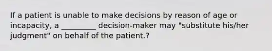 If a patient is unable to make decisions by reason of age or incapacity, a _________ decision-maker may "substitute his/her judgment" on behalf of the patient.?