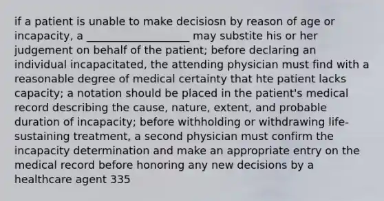 if a patient is unable to make decisiosn by reason of age or incapacity, a ___________________ may substite his or her judgement on behalf of the patient; before declaring an individual incapacitated, the attending physician must find with a reasonable degree of medical certainty that hte patient lacks capacity; a notation should be placed in the patient's medical record describing the cause, nature, extent, and probable duration of incapacity; before withholding or withdrawing life-sustaining treatment, a second physician must confirm the incapacity determination and make an appropriate entry on the medical record before honoring any new decisions by a healthcare agent 335