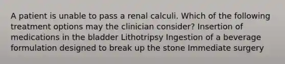 A patient is unable to pass a renal calculi. Which of the following treatment options may the clinician consider? Insertion of medications in the bladder Lithotripsy Ingestion of a beverage formulation designed to break up the stone Immediate surgery