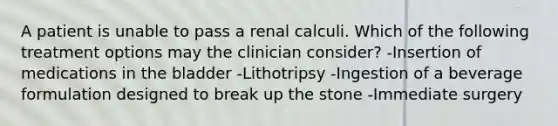 A patient is unable to pass a renal calculi. Which of the following treatment options may the clinician consider? -Insertion of medications in the bladder -Lithotripsy -Ingestion of a beverage formulation designed to break up the stone -Immediate surgery