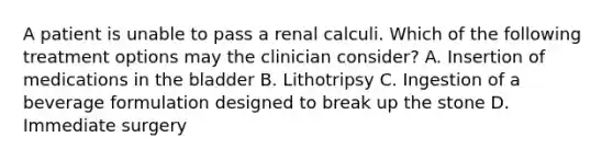 A patient is unable to pass a renal calculi. Which of the following treatment options may the clinician consider? A. Insertion of medications in the bladder B. Lithotripsy C. Ingestion of a beverage formulation designed to break up the stone D. Immediate surgery