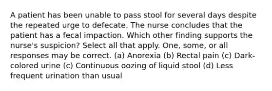 A patient has been unable to pass stool for several days despite the repeated urge to defecate. The nurse concludes that the patient has a fecal impaction. Which other finding supports the nurse's suspicion? Select all that apply. One, some, or all responses may be correct. (a) Anorexia (b) Rectal pain (c) Dark-colored urine (c) Continuous oozing of liquid stool (d) Less frequent urination than usual