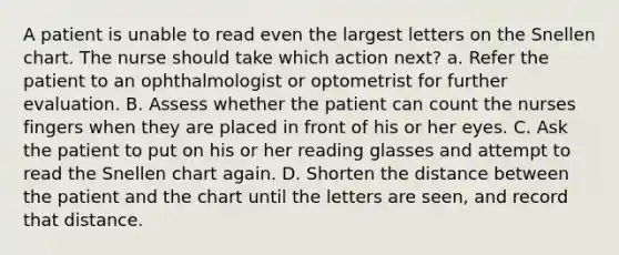 A patient is unable to read even the largest letters on the Snellen chart. The nurse should take which action next? a. Refer the patient to an ophthalmologist or optometrist for further evaluation. B. Assess whether the patient can count the nurses fingers when they are placed in front of his or her eyes. C. Ask the patient to put on his or her reading glasses and attempt to read the Snellen chart again. D. Shorten the distance between the patient and the chart until the letters are seen, and record that distance.