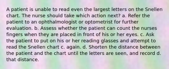 A patient is unable to read even the largest letters on the Snellen chart. The nurse should take which action next? a. Refer the patient to an ophthalmologist or optometrist for further evaluation. b. Assess whether the patient can count the nurses fingers when they are placed in front of his or her eyes. c. Ask the patient to put on his or her reading glasses and attempt to read the Snellen chart c. again. d. Shorten the distance between the patient and the chart until the letters are seen, and record d. that distance.