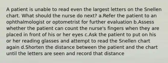 A patient is unable to read even the largest letters on the Snellen chart. What should the nurse do next? a.Refer the patient to an ophthalmologist or optometrist for further evaluation b.Assess whether the patient can count the nurse's fingers when they are placed in front of his or her eyes c.Ask the patient to put on his or her reading glasses and attempt to read the Snellen chart again d.Shorten the distance between the patient and the chart until the letters are seen and record that distance