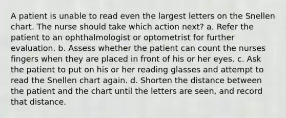 A patient is unable to read even the largest letters on the Snellen chart. The nurse should take which action next? a. Refer the patient to an ophthalmologist or optometrist for further evaluation. b. Assess whether the patient can count the nurses fingers when they are placed in front of his or her eyes. c. Ask the patient to put on his or her reading glasses and attempt to read the Snellen chart again. d. Shorten the distance between the patient and the chart until the letters are seen, and record that distance.