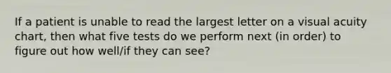 If a patient is unable to read the largest letter on a visual acuity chart, then what five tests do we perform next (in order) to figure out how well/if they can see?