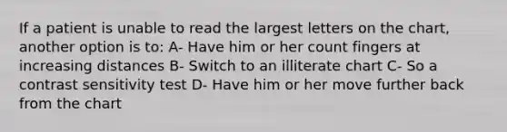 If a patient is unable to read the largest letters on the chart, another option is to: A- Have him or her count fingers at increasing distances B- Switch to an illiterate chart C- So a contrast sensitivity test D- Have him or her move further back from the chart