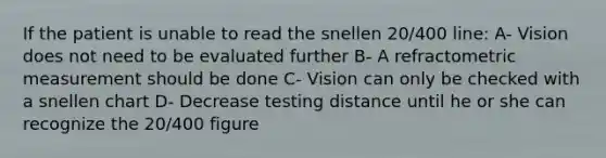 If the patient is unable to read the snellen 20/400 line: A- Vision does not need to be evaluated further B- A refractometric measurement should be done C- Vision can only be checked with a snellen chart D- Decrease testing distance until he or she can recognize the 20/400 figure