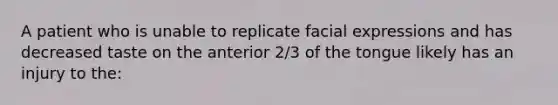 A patient who is unable to replicate facial expressions and has decreased taste on the anterior 2/3 of the tongue likely has an injury to the: