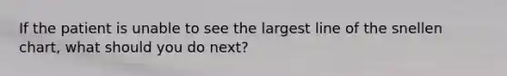 If the patient is unable to see the largest line of the snellen chart, what should you do next?