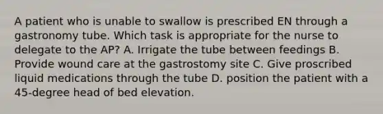 A patient who is unable to swallow is prescribed EN through a gastronomy tube. Which task is appropriate for the nurse to delegate to the AP? A. Irrigate the tube between feedings B. Provide wound care at the gastrostomy site C. Give proscribed liquid medications through the tube D. position the patient with a 45-degree head of bed elevation.