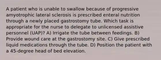 A patient who is unable to swallow because of progressive amyotrophic lateral sclerosis is prescribed enteral nutrition through a newly placed gastrostomy tube. Which task is appropriate for the nurse to delegate to unlicensed assistive personnel (UAP)? A) Irrigate the tube between feedings. B) Provide wound care at the gastrostomy site. C) Give prescribed liquid medications through the tube. D) Position the patient with a 45-degree head of bed elevation.