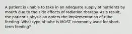 A patient is unable to take in an adequate supply of nutrients by mouth due to the side effects of radiation therapy. As a result, the patient's physician orders the implementation of tube feeding. What type of tube is MOST commonly used for short-term feeding?